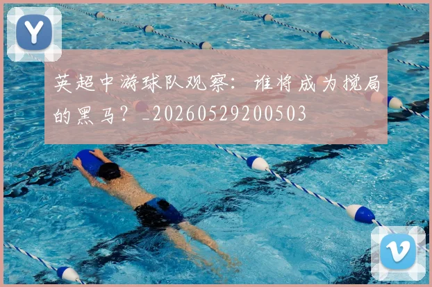 英超中游球队观察：谁将成为搅局的黑马？_20260529200503