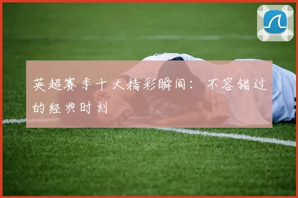 英超赛季十大精彩瞬间:不容错过的经典时刻